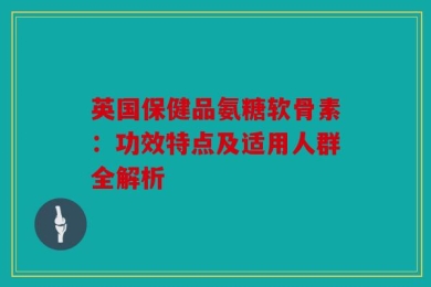 英国保健品氨糖软骨素：功效特点及适用人群全解析