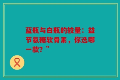 蓝瓶与白瓶的较量：益节氨糖软骨素，你选哪一款？”