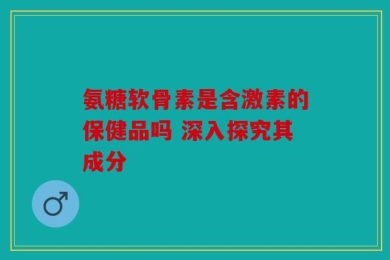 氨糖软骨素是含激素的保健品吗 深入探究其成分