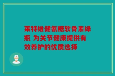 莱特维健氨糖软骨素绿瓶 为关节健康提供有效养护的优质选择