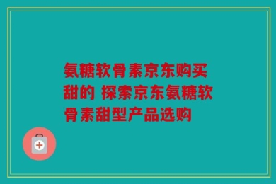 氨糖软骨素京东购买 甜的 探索京东氨糖软骨素甜型产品选购