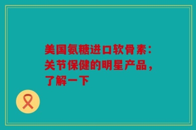 美国氨糖进口软骨素：关节保健的明星产品，了解一下
