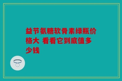 益节氨糖软骨素绿瓶价格大 看看它到底值多少钱
