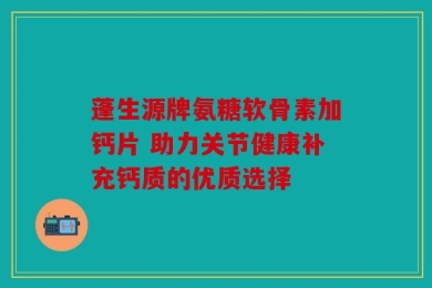 蓬生源牌氨糖软骨素加钙片 助力关节健康补充钙质的优质选择