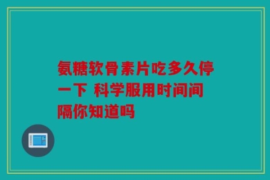 氨糖软骨素片吃多久停一下 科学服用时间间隔你知道吗