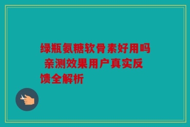 绿瓶氨糖软骨素好用吗 亲测效果用户真实反馈全解析
