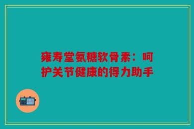 雍寿堂氨糖软骨素：呵护关节健康的得力助手