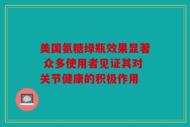 美国氨糖绿瓶效果显著 众多使用者见证其对关节健康的积极作用
