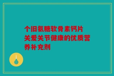 个旧氨糖软骨素钙片 关爱关节健康的优质营养补充剂