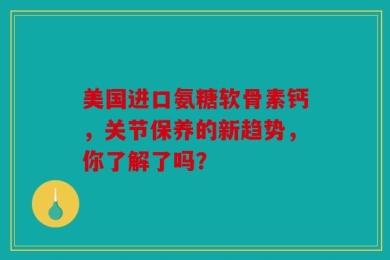 美国进口氨糖软骨素钙，关节保养的新趋势，你了解了吗？