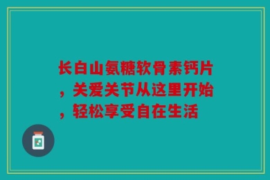 长白山氨糖软骨素钙片，关爱关节从这里开始，轻松享受自在生活