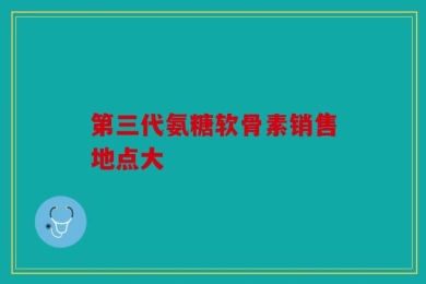 第三代氨糖软骨素销售地点大