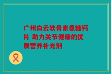 广州白云软骨素氨糖钙片 助力关节健康的优质营养补充剂