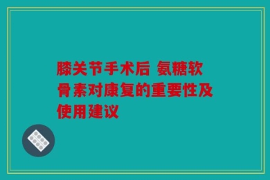 膝关节手术后 氨糖软骨素对康复的重要性及使用建议