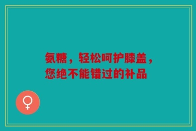 氨糖，轻松呵护膝盖，您绝不能错过的补品