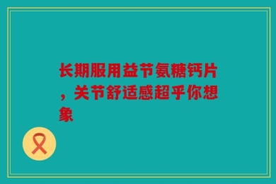 长期服用益节氨糖钙片，关节舒适感超乎你想象