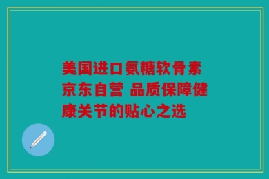 美国进口氨糖软骨素 京东自营 品质保障健康关节的贴心之选