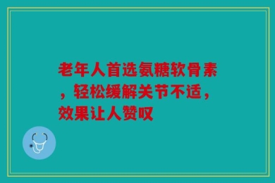老年人首选氨糖软骨素，轻松缓解关节不适，效果让人赞叹
