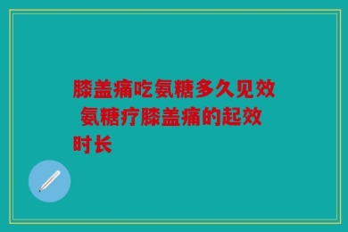 膝盖痛吃氨糖多久见效 氨糖疗膝盖痛的起效时长