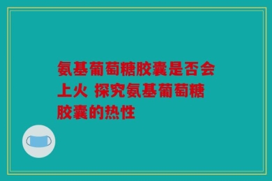 氨基葡萄糖胶囊是否会上火 探究氨基葡萄糖胶囊的热性
