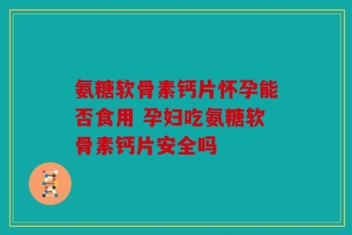 氨糖软骨素钙片怀孕能否食用 孕妇吃氨糖软骨素钙片安全吗