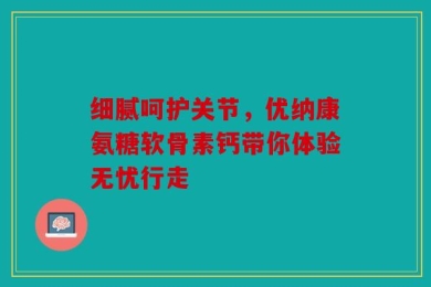 细腻呵护关节，优纳康氨糖软骨素钙带你体验无忧行走
