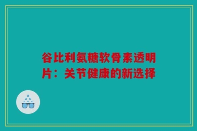 谷比利氨糖软骨素透明片：关节健康的新选择