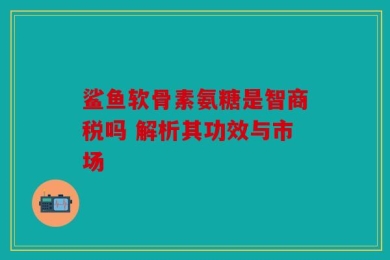 鲨鱼软骨素氨糖是智商税吗 解析其功效与市场