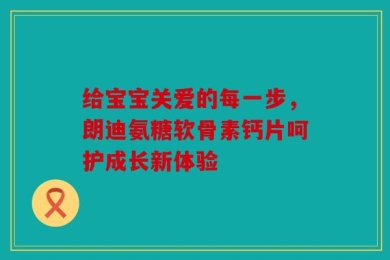 给宝宝关爱的每一步，朗迪氨糖软骨素钙片呵护成长新体验