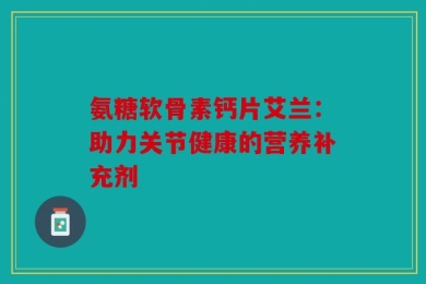 氨糖软骨素钙片艾兰：助力关节健康的营养补充剂
