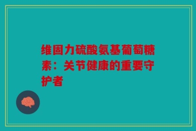 维固力硫酸氨基葡萄糖素：关节健康的重要守护者