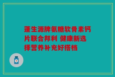 蓬生源牌氨糖软骨素钙片联合邦利 健康新选择营养补充好搭档