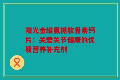 阳光金维氨糖软骨素钙片：关爱关节健康的优质营养补充剂