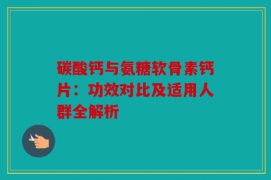 碳酸钙与氨糖软骨素钙片：功效对比及适用人群全解析