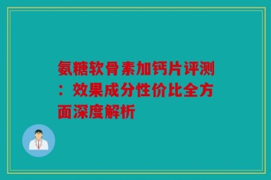 氨糖软骨素加钙片评测：效果成分性价比全方面深度解析