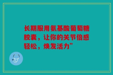 长期服用氨基酸葡萄糖胶囊，让你的关节倍感轻松，焕发活力”