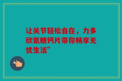 让关节轻松自在，力多欣氨糖钙片带你畅享无忧生活”