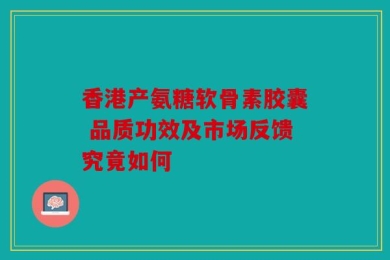 香港产氨糖软骨素胶囊 品质功效及市场反馈究竟如何