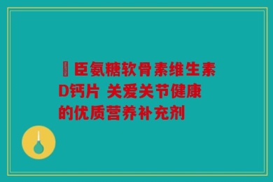 湯臣氨糖软骨素维生素D钙片 关爱关节健康的优质营养补充剂