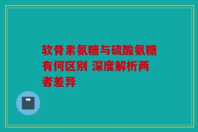 软骨素氨糖与硫酸氨糖有何区别 深度解析两者差异