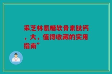 采芝林氨糖软骨素肽钙，大，值得收藏的实用指南”