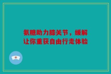 氨糖助力膝关节，缓解让你重获自由行走体验
