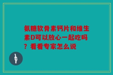 氨糖软骨素钙片和维生素D可以放心一起吃吗？看看专家怎么说