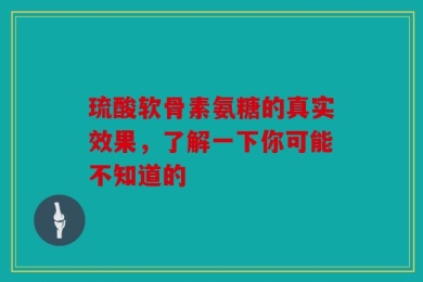 琉酸软骨素氨糖的真实效果，了解一下你可能不知道的