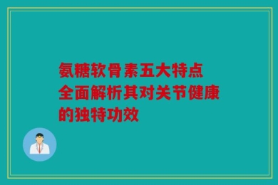 氨糖软骨素五大特点 全面解析其对关节健康的独特功效