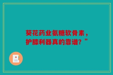 葵花药业氨糖软骨素，护膝利器真的靠谱？”