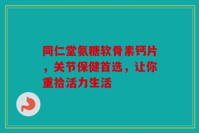 同仁堂氨糖软骨素钙片，关节保健首选，让你重拾活力生活