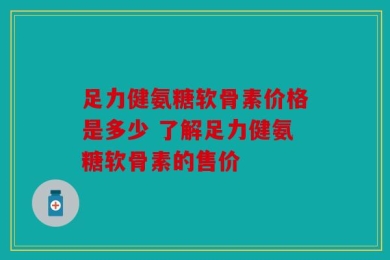 足力健氨糖软骨素价格是多少 了解足力健氨糖软骨素的售价
