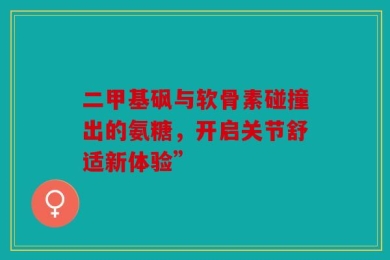 二甲基砜与软骨素碰撞出的氨糖，开启关节舒适新体验”