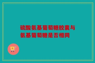 硫酸氨基葡萄糖胶囊与氨基葡萄糖是否相同